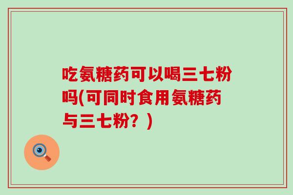吃氨糖药可以喝三七粉吗(可同时食用氨糖药与三七粉?) 吃氨糖药可以喝三七粉吗(可同时食用氨糖药与三七粉?)