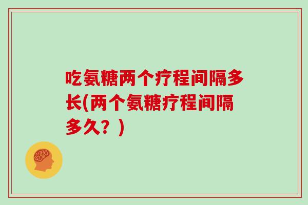 吃氨糖两个疗程间隔多长(两个氨糖疗程间隔多久?) 吃氨糖两个疗程间隔多长(两个氨糖疗程间隔多久?)
