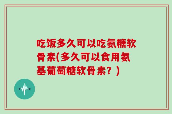 吃饭多久可以吃氨糖软骨素(多久可以食用氨基葡萄糖软骨素？)