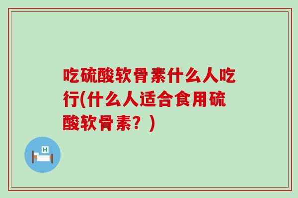 吃硫酸软骨素什么人吃行(什么人适合食用硫酸软骨素？)