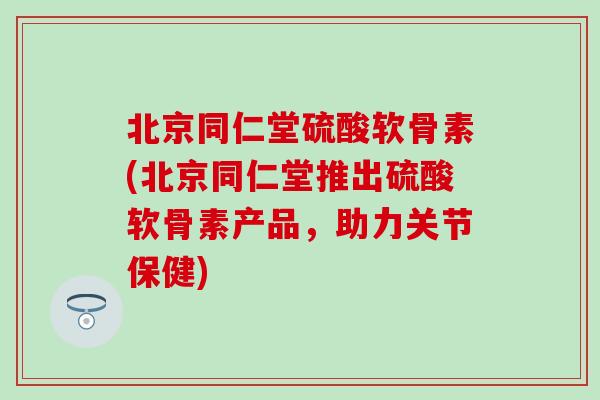 北京同仁堂硫酸软骨素(北京同仁堂推出硫酸软骨素产品，助力关节保健)