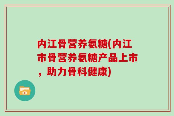 内江骨营养氨糖(内江市骨营养氨糖产品上市,助力骨科健康) 内江骨营养氨糖(内江市骨营养氨糖产品上市,助力骨科健康)