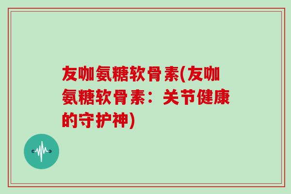 友咖氨糖软骨素(友咖氨糖软骨素：关节健康的守护神)