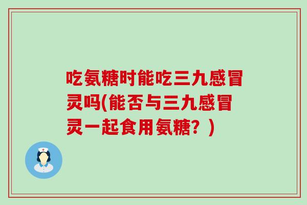 吃氨糖时能吃三九灵吗(能否与三九灵一起食用氨糖?) 吃氨糖时能吃三九灵吗(能否与三九灵一起食用氨糖?)