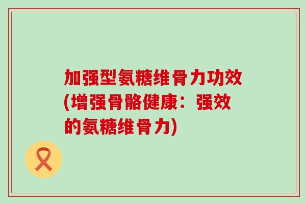 加强型氨糖维骨力功效(增强骨骼健康：强效的氨糖维骨力)