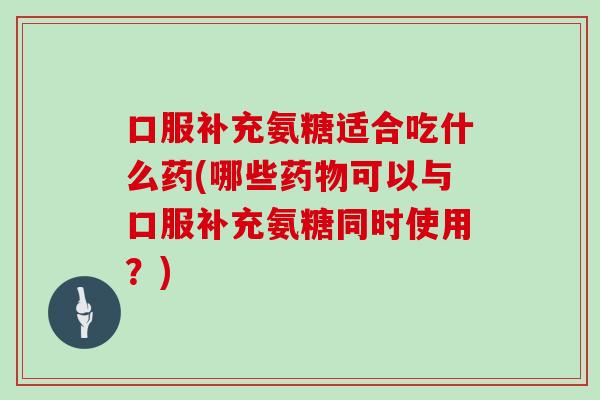 口服补充氨糖适合吃什么药(哪些可以与口服补充氨糖同时使用?) 口服补充氨糖适合吃什么药(哪些可以与口服补充氨糖同时使用?)