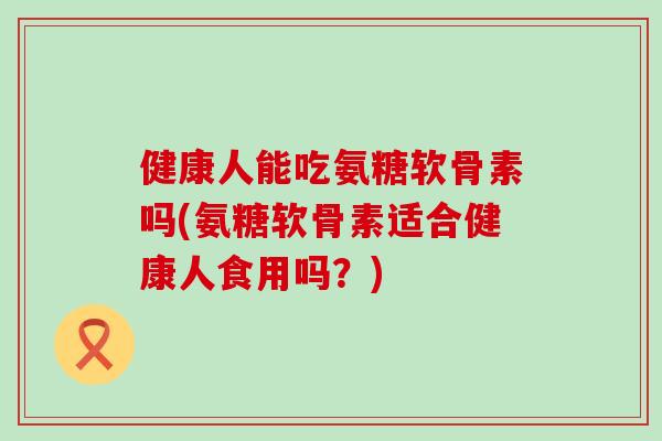 健康人能吃氨糖软骨素吗(氨糖软骨素适合健康人食用吗?) 健康人能吃氨糖软骨素吗(氨糖软骨素适合健康人食用吗?)