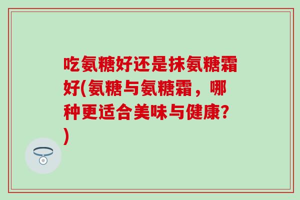 吃氨糖好还是抹氨糖霜好(氨糖与氨糖霜,哪种更适合美味与健康?) 吃氨糖好还是抹氨糖霜好(氨糖与氨糖霜,哪种更适合美味与健康?)