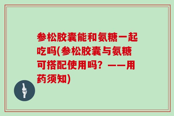 参松胶囊能和氨糖一起吃吗(参松胶囊与氨糖可搭配使用吗？——用药须知)
