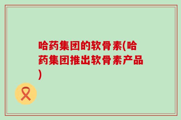哈药集团的软骨素(哈药集团推出软骨素产品) 哈药集团的软骨素(哈药集团推出软骨素产品)