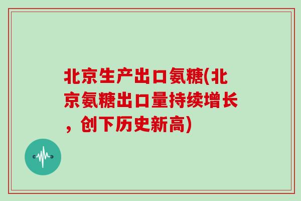 北京生产出口氨糖(北京氨糖出口量持续增长,创下历史新高) 北京生产出口氨糖(北京氨糖出口量持续增长,创下历史新高)