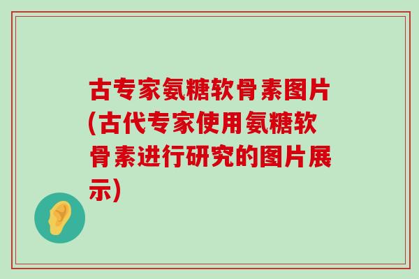 古专家氨糖软骨素图片(古代专家使用氨糖软骨素进行研究的图片展示) 古专家氨糖软骨素图片(古代专家使用氨糖软骨素进行研究的图片展示)