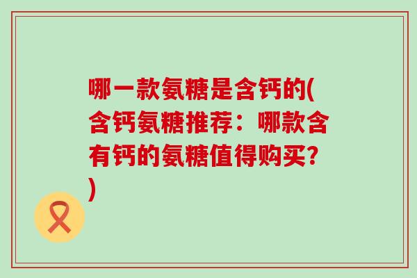 哪一款氨糖是含钙的(含钙氨糖推荐:哪款含有钙的氨糖值得购买?) 哪一款氨糖是含钙的(含钙氨糖推荐:哪款含有钙的氨糖值得购买?)