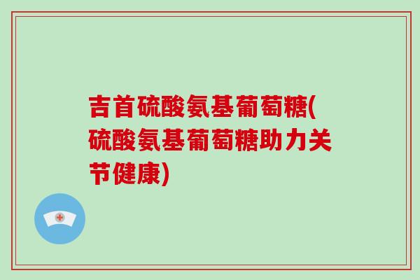 吉首硫酸氨基葡萄糖(硫酸氨基葡萄糖助力关节健康)