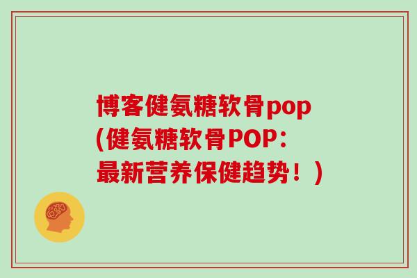 博客健氨糖软骨pop(健氨糖软骨POP:新营养保健趋势!) 博客健氨糖软骨pop(健氨糖软骨POP:新营养保健趋势!)