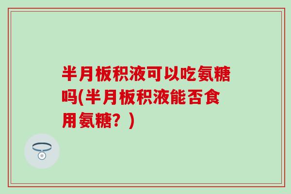 积液可以吃氨糖吗(积液能否食用氨糖?) 积液可以吃氨糖吗(积液能否食用氨糖?)