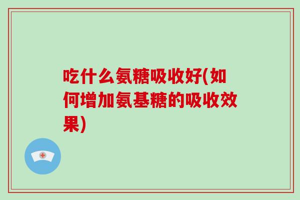 吃什么氨糖吸收好(如何增加氨基糖的吸收效果) 吃什么氨糖吸收好(如何增加氨基糖的吸收效果)