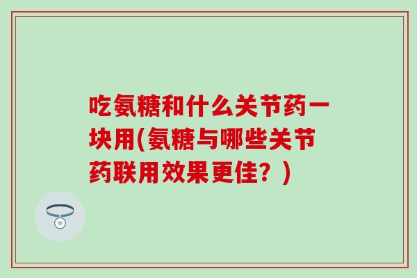 吃氨糖和什么关节药一块用(氨糖与哪些关节药联用效果更佳?) 吃氨糖和什么关节药一块用(氨糖与哪些关节药联用效果更佳?)