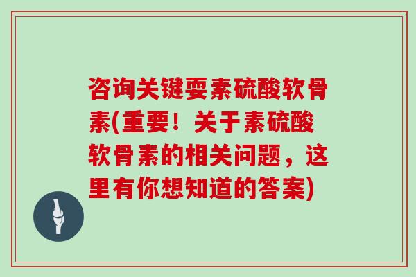 咨询关键耍素硫酸软骨素(重要！关于素硫酸软骨素的相关问题，这里有你想知道的答案)