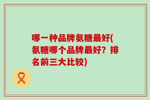 哪一种品牌氨糖好(氨糖哪个品牌好?排名前三大比较) 哪一种品牌氨糖好(氨糖哪个品牌好?排名前三大比较)