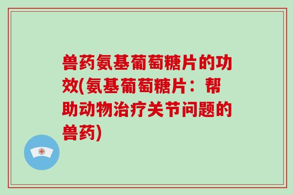 兽药氨基葡萄糖片的功效(氨基葡萄糖片:帮助动物关节问题的兽药) 兽药氨基葡萄糖片的功效(氨基葡萄糖片:帮助动物关节问题的兽药)