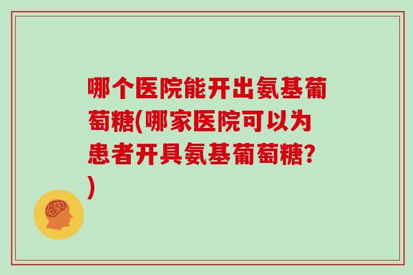 哪个医院能开出氨基葡萄糖(哪家医院可以为患者开具氨基葡萄糖?) 哪个医院能开出氨基葡萄糖(哪家医院可以为患者开具氨基葡萄糖?)