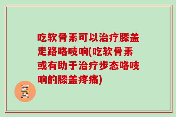 吃软骨素可以膝盖走路咯吱响(吃软骨素或有助于步态咯吱响的膝盖)
