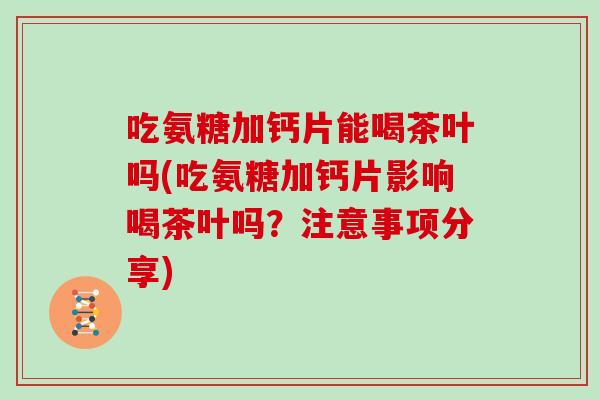 吃氨糖加钙片能喝茶叶吗(吃氨糖加钙片影响喝茶叶吗?注意事项分享) 吃氨糖加钙片能喝茶叶吗(吃氨糖加钙片影响喝茶叶吗?注意事项分享)
