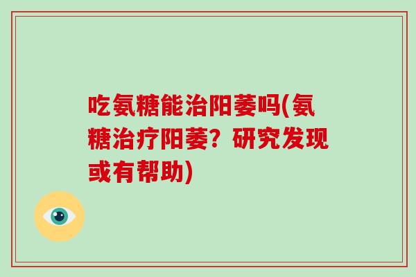 吃氨糖能阳萎吗(氨糖阳萎?研究发现或有帮助) 吃氨糖能阳萎吗(氨糖阳萎?研究发现或有帮助)