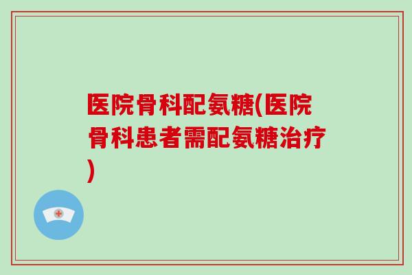 医院骨科配氨糖(医院骨科患者需配氨糖)