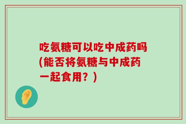 吃氨糖可以吃中成药吗(能否将氨糖与中成药一起食用?) 吃氨糖可以吃中成药吗(能否将氨糖与中成药一起食用?)