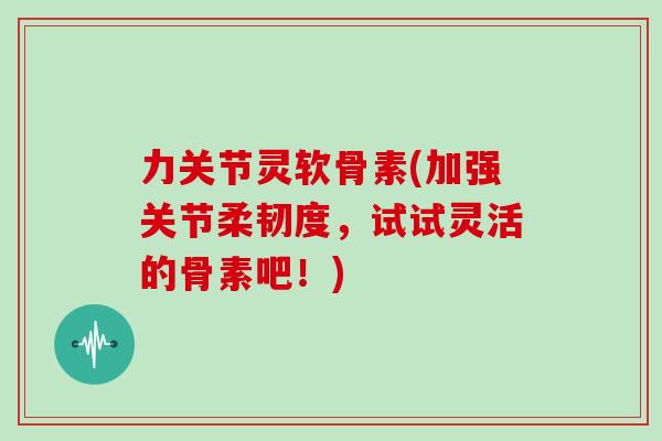 力关节灵软骨素(加强关节柔韧度,试试灵活的骨素吧!) 力关节灵软骨素(加强关节柔韧度,试试灵活的骨素吧!)