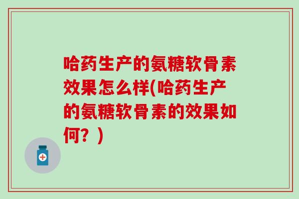 哈药生产的氨糖软骨素效果怎么样(哈药生产的氨糖软骨素的效果如何?) 哈药生产的氨糖软骨素效果怎么样(哈药生产的氨糖软骨素的效果如何?)