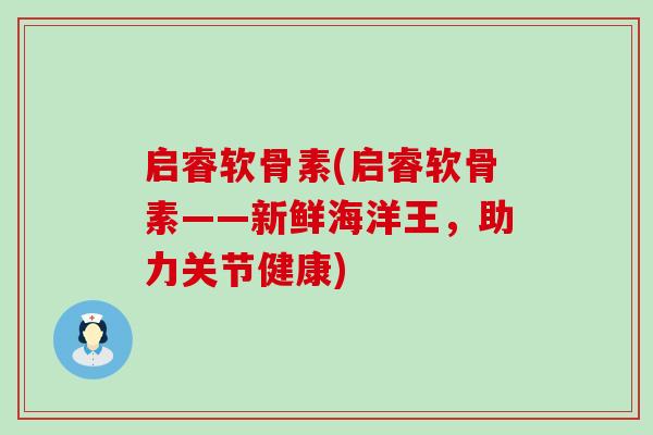启睿软骨素(启睿软骨素——新鲜海洋王，助力关节健康)