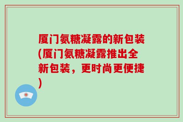 厦门氨糖凝露的新包装(厦门氨糖凝露推出全新包装，更时尚更便捷)