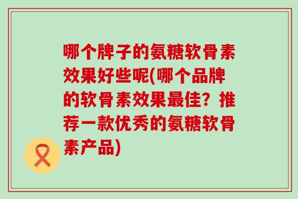 哪个牌子的氨糖软骨素效果好些呢(哪个品牌的软骨素效果佳?推荐一款优秀的氨糖软骨素产品) 哪个牌子的氨糖软骨素效果好些呢(哪个品牌的软骨素效果佳?推荐一款优秀的氨糖软骨素产品)