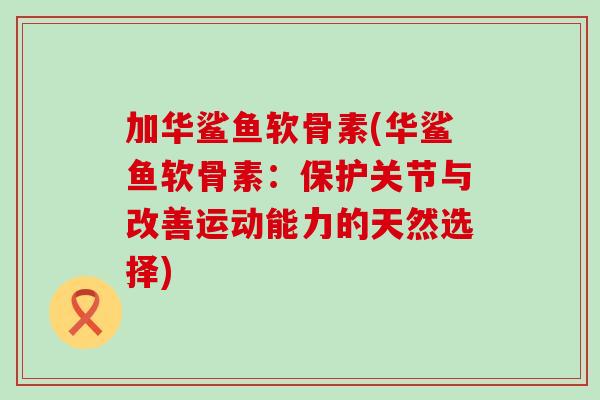加华鲨鱼软骨素(华鲨鱼软骨素：保护关节与改善运动能力的天然选择)