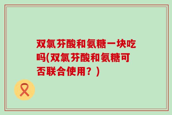 双氯芬酸和氨糖一块吃吗(双氯芬酸和氨糖可否联合使用?) 双氯芬酸和氨糖一块吃吗(双氯芬酸和氨糖可否联合使用?)