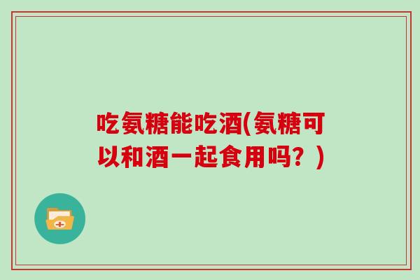 吃氨糖能吃酒(氨糖可以和酒一起食用吗?) 吃氨糖能吃酒(氨糖可以和酒一起食用吗?)