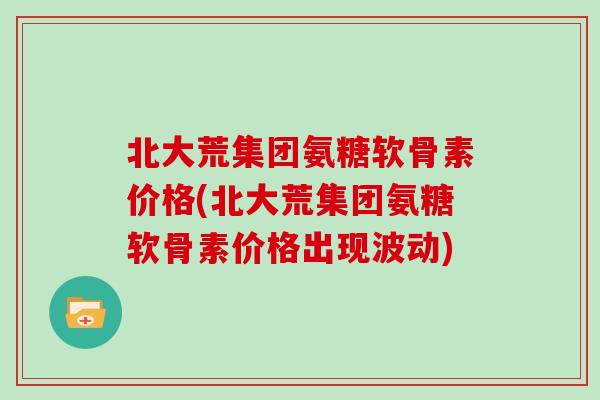 北大荒集团氨糖软骨素价格(北大荒集团氨糖软骨素价格出现波动)