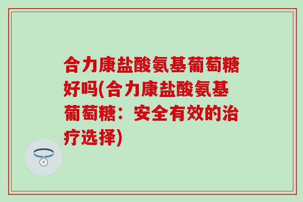 合力康盐酸氨基葡萄糖好吗(合力康盐酸氨基葡萄糖:安全有效的选择) 合力康盐酸氨基葡萄糖好吗(合力康盐酸氨基葡萄糖:安全有效的选择)