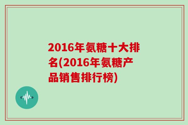 2016年氨糖十大排名(2016年氨糖产品销售排行榜) 2016年氨糖十大排名(2016年氨糖产品销售排行榜)