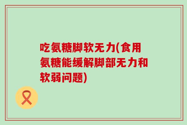 吃氨糖脚软无力(食用氨糖能缓解脚部无力和软弱问题)