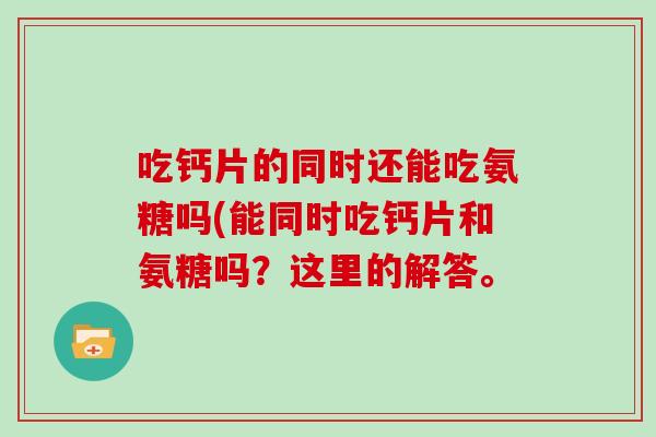 吃钙片的同时还能吃氨糖吗(能同时吃钙片和氨糖吗?这里的解答。 吃钙片的同时还能吃氨糖吗(能同时吃钙片和氨糖吗?这里的解答。
