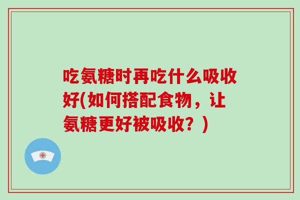 吃氨糖时再吃什么吸收好(如何搭配食物,让氨糖更好被吸收?) 吃氨糖时再吃什么吸收好(如何搭配食物,让氨糖更好被吸收?)