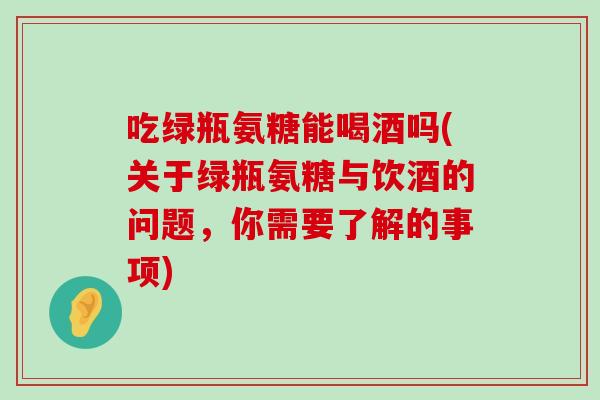 吃绿瓶氨糖能喝酒吗(关于绿瓶氨糖与饮酒的问题，你需要了解的事项)