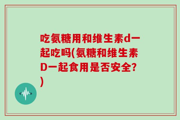 吃氨糖用和维生素d一起吃吗(氨糖和维生素D一起食用是否安全？)