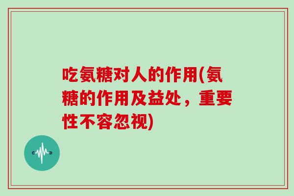 吃氨糖对人的作用(氨糖的作用及益处，重要性不容忽视)