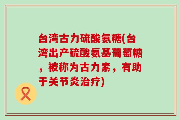 台湾古力硫酸氨糖(台湾出产硫酸氨基葡萄糖，被称为古力素，有助于)