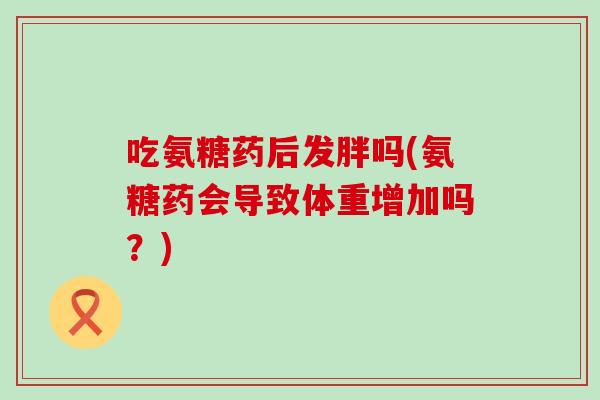 吃氨糖药后发胖吗(氨糖药会导致体重增加吗?) 吃氨糖药后发胖吗(氨糖药会导致体重增加吗?)